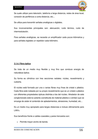 “IESTPA”
REDES DE COMUNICACION 16
Se suele utilizar para televisión, telefonía a larga distancia, redes de área local,
conexión de periféricos a corta distancia, etc...
Se utiliza para transmitir señales analógicas o digitales.
Sus inconvenientes principales son: atenuación, ruido térmico, ruido de
intermodulación.
Para señales analógicas, se necesita un amplificador cada pocos kilómetros y
para señales digitales un repetidor cada kilómetro.
3.1.4. Fibra óptica
Se trata de un medio muy flexible y muy fino que conduce energía de
naturaleza óptica.
Su forma es cilíndrica con tres secciones radiales: núcleo, revestimiento y
cubierta.
El núcleo está formado por una o varias fibras muy finas de cristal o plástico.
Cada fibra está rodeada por su propio revestimiento que es un cristal o plástico
con diferentes propiedades ópticas distintas a las del núcleo. Alrededor de este
conglomerado está la cubierta (constituida de material plástico o similar) que se
encarga de aislar el contenido de aplastamientos, abrasiones, humedad, etc...
Es un medio muy apropiado para largas distancias e incluso últimamente para
LAN’s.
Sus beneficios frente a cables coaxiales y pares trenzados son:
 Permite mayor ancho de banda.
 