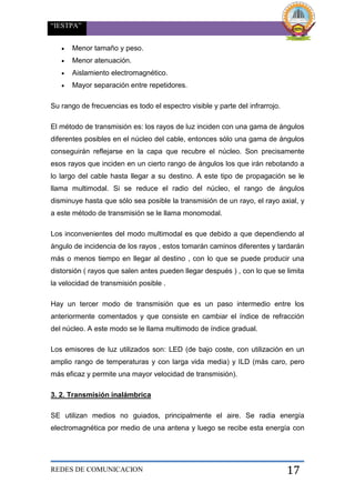 “IESTPA”
REDES DE COMUNICACION 17
 Menor tamaño y peso.
 Menor atenuación.
 Aislamiento electromagnético.
 Mayor separación entre repetidores.
Su rango de frecuencias es todo el espectro visible y parte del infrarrojo.
El método de transmisión es: los rayos de luz inciden con una gama de ángulos
diferentes posibles en el núcleo del cable, entonces sólo una gama de ángulos
conseguirán reflejarse en la capa que recubre el núcleo. Son precisamente
esos rayos que inciden en un cierto rango de ángulos los que irán rebotando a
lo largo del cable hasta llegar a su destino. A este tipo de propagación se le
llama multimodal. Si se reduce el radio del núcleo, el rango de ángulos
disminuye hasta que sólo sea posible la transmisión de un rayo, el rayo axial, y
a este método de transmisión se le llama monomodal.
Los inconvenientes del modo multimodal es que debido a que dependiendo al
ángulo de incidencia de los rayos , estos tomarán caminos diferentes y tardarán
más o menos tiempo en llegar al destino , con lo que se puede producir una
distorsión ( rayos que salen antes pueden llegar después ) , con lo que se limita
la velocidad de transmisión posible .
Hay un tercer modo de transmisión que es un paso intermedio entre los
anteriormente comentados y que consiste en cambiar el índice de refracción
del núcleo. A este modo se le llama multimodo de índice gradual.
Los emisores de luz utilizados son: LED (de bajo coste, con utilización en un
amplio rango de temperaturas y con larga vida media) y ILD (más caro, pero
más eficaz y permite una mayor velocidad de transmisión).
3. 2. Transmisión inalámbrica
SE utilizan medios no guiados, principalmente el aire. Se radia energía
electromagnética por medio de una antena y luego se recibe esta energía con
 