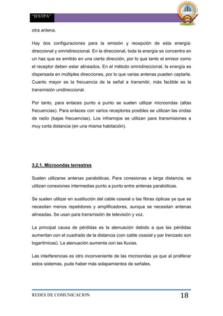 “IESTPA”
REDES DE COMUNICACION 18
otra antena.
Hay dos configuraciones para la emisión y recepción de esta energía:
direccional y omnidireccional. En la direccional, toda la energía se concentra en
un haz que es emitido en una cierta dirección, por lo que tanto el emisor como
el receptor deben estar alineados. En el método omnidireccional, la energía es
dispersada en múltiples direcciones, por lo que varias antenas pueden captarla.
Cuanto mayor es la frecuencia de la señal a transmitir, más factible es la
transmisión unidireccional.
Por tanto, para enlaces punto a punto se suelen utilizar microondas (altas
frecuencias). Para enlaces con varios receptores posibles se utilizan las ondas
de radio (bajas frecuencias). Los infrarrojos se utilizan para transmisiones a
muy corta distancia (en una misma habitación).
3.2.1. Microondas terrestres
Suelen utilizarse antenas parabólicas. Para conexionas a larga distancia, se
utilizan conexiones intermedias punto a punto entre antenas parabólicas.
Se suelen utilizar en sustitución del cable coaxial o las fibras ópticas ya que se
necesitan menos repetidores y amplificadores, aunque se necesitan antenas
alineadas. Se usan para transmisión de televisión y voz.
La principal causa de pérdidas es la atenuación debido a que las pérdidas
aumentan con el cuadrado de la distancia (con cable coaxial y par trenzado son
logarítmicas). La atenuación aumenta con las lluvias.
Las interferencias es otro inconveniente de las microondas ya que al proliferar
estos sistemas, pude haber más solapamientos de señales.
 