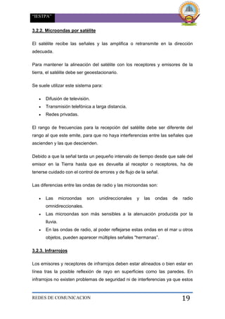“IESTPA”
REDES DE COMUNICACION 19
3.2.2. Microondas por satélite
El satélite recibe las señales y las amplifica o retransmite en la dirección
adecuada.
Para mantener la alineación del satélite con los receptores y emisores de la
tierra, el satélite debe ser geoestacionario.
Se suele utilizar este sistema para:
 Difusión de televisión.
 Transmisión telefónica a larga distancia.
 Redes privadas.
El rango de frecuencias para la recepción del satélite debe ser diferente del
rango al que este emite, para que no haya interferencias entre las señales que
ascienden y las que descienden.
Debido a que la señal tarda un pequeño intervalo de tiempo desde que sale del
emisor en la Tierra hasta que es devuelta al receptor o receptores, ha de
tenerse cuidado con el control de errores y de flujo de la señal.
Las diferencias entre las ondas de radio y las microondas son:
 Las microondas son unidireccionales y las ondas de radio
omnidireccionales.
 Las microondas son más sensibles a la atenuación producida por la
lluvia.
 En las ondas de radio, al poder reflejarse estas ondas en el mar u otros
objetos, pueden aparecer múltiples señales "hermanas”.
3.2.3. Infrarrojos
Los emisores y receptores de infrarrojos deben estar alineados o bien estar en
línea tras la posible reflexión de rayo en superficies como las paredes. En
infrarrojos no existen problemas de seguridad ni de interferencias ya que estos
 