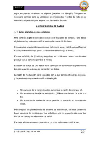“IESTPA”
REDES DE COMUNICACION 20
rayos no pueden atravesar los objetos (paredes por ejemplo). Tampoco es
necesario permiso para su utilización (en microondas y ondas de radio si es
necesario un permiso para asignar una frecuencia de uso).
4. CODIFICACION DE DATOS
4. 1. Datos digitales, señales digitales
Una señal es digital si consiste en una serie de pulsos de tensión. Para datos
digitales no hay más que codificar cada pulso como bit de datos.
En una señal unipolar (tensión siempre del mismo signo) habrá que codificar un
0 como una tensión baja y un 1 como una tensión alta (o al revés).
En una señal bipolar (positiva y negativa), se codifica un 1 como una tensión
positiva y un 0 como negativa (o al revés).
La razón de datos de una señal es la velocidad de transmisión expresada en
bits por segundo, a la que se transmiten los datos.
La razón de modulación es la velocidad con la que cambia el nivel de la señal,
y depende del esquema de codificación elegido.
 Un aumento de la razón de datos aumentará la razón de error por bit.
 Un aumento de la relación señal-ruido (S/N) reduce la tasa de error por
bit.
 Un aumento del ancho de banda permite un aumento en la razón de
datos.
Para mejorar las prestaciones del sistema de transmisión, se debe utilizar un
buen esquema de codificación, que establece una correspondencia entre los
bits de los datos y los elementos de señal.
Factores a tener en cuenta para utilizar un buen sistema de codificación:
 