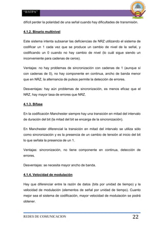 “IESTPA”
REDES DE COMUNICACION 22
difícil perder la polaridad de una señal cuando hay dificultades de transmisión.
4.1.2. Binario multinivel
Este sistema intenta subsanar las deficiencias de NRZ utilizando el sistema de
codificar un 1 cada vez que se produce un cambio de nivel de la señal, y
codificando un 0 cuando no hay cambio de nivel (lo cuál sigue siendo un
inconveniente para cadenas de ceros).
Ventajas: no hay problemas de sincronización con cadenas de 1 (aunque sí
con cadenas de 0), no hay componente en continua, ancho de banda menor
que en NRZ, la alternancia de pulsos permite la detección de errores.
Desventajas: hay aún problemas de sincronización, es menos eficaz que el
NRZ, hay mayor tasa de errores que NRZ.
4.1.3. Bifase
En la codificación Manchester siempre hay una transición en mitad del intervalo
de duración del bit (la mitad del bit se encarga de la sincronización).
En Manchester diferencial la transición en mitad del intervalo se utiliza sólo
como sincronización y es la presencia de un cambio de tensión al inicio del bit
lo que señala la presencia de un 1.
Ventajas: sincronización, no tiene componente en continua, detección de
errores.
Desventajas: se necesita mayor ancho de banda.
4.1.4. Velocidad de modulación
Hay que diferenciar entre la razón de datos (bits por unidad de tiempo) y la
velocidad de modulación (elementos de señal por unidad de tiempo). Cuanto
mejor sea el sistema de codificación, mayor velocidad de modulación se podrá
obtener.
 