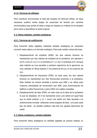 “IESTPA”
REDES DE COMUNICACION 23
4.1.5. Técnicas de altibajos
Para mantener sincronizado el reloj del receptor en técnicas bifase, se hace
necesario sustituir series largas de ausencias de tensión por cambios
sincronizados (que portan el reloj) y luego se requiere un método en el receptor
para volver a decodificar la señal original.
4. 2. Datos digitales, señales analógicas
4.2.1. Técnicas de codificación
Para transmitir datos digitales mediante señales analógicas es necesario
convertir estos datos a un formato analógico. Para esto existen varias técnicas.
1. Desplazamiento de amplitud (ASK): los dos valores binarios se
representan por dos valores de amplitud de la portadora, por ejemplo s
(t)=A x Cos (2 x pi x f x t) simboliza el 1 y s (t)= 0 simboliza el 0. Aunque
este método es muy sensible a cambios repentinos de la ganancia, es
muy utilizado en fibras ópticas (1 es presencia de luz y 0 es ausencia de
luz).
2. Desplazamiento de frecuencia (FSK): en este caso, los dos valores
binarios se representan por dos frecuencias próximas a la portadora.
Este método es menos sensible a errores que ASK y se utiliza para
mayores velocidades de transmisión que ASK, para transmisiones de
teléfono a altas frecuencias y para LAN's con cables coaxiales.
3. Desplazamiento de fase (PSK): en este caso es la fase de la portadora
la que se desplaza. Un 0 se representa como una señal con igual fase
que la señal anterior y un 1 como una señal con fase opuesta a la
anteriormente enviada .Utilizando varios ángulos de fase , uno para cada
tipo de señal , es posible codificar más bits con iguales elementos de
señal .
4. 3. Datos analógicos, señales digitales
Para transmitir datos analógicos en señales digitales es preciso realizar un
 