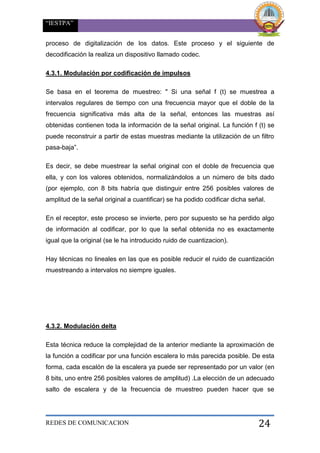 “IESTPA”
REDES DE COMUNICACION 24
proceso de digitalización de los datos. Este proceso y el siguiente de
decodificación la realiza un dispositivo llamado codec.
4.3.1. Modulación por codificación de impulsos
Se basa en el teorema de muestreo: " Si una señal f (t) se muestrea a
intervalos regulares de tiempo con una frecuencia mayor que el doble de la
frecuencia significativa más alta de la señal, entonces las muestras así
obtenidas contienen toda la información de la señal original. La función f (t) se
puede reconstruir a partir de estas muestras mediante la utilización de un filtro
pasa-baja”.
Es decir, se debe muestrear la señal original con el doble de frecuencia que
ella, y con los valores obtenidos, normalizándolos a un número de bits dado
(por ejemplo, con 8 bits habría que distinguir entre 256 posibles valores de
amplitud de la señal original a cuantificar) se ha podido codificar dicha señal.
En el receptor, este proceso se invierte, pero por supuesto se ha perdido algo
de información al codificar, por lo que la señal obtenida no es exactamente
igual que la original (se le ha introducido ruido de cuantizacion).
Hay técnicas no lineales en las que es posible reducir el ruido de cuantización
muestreando a intervalos no siempre iguales.
4.3.2. Modulación delta
Esta técnica reduce la complejidad de la anterior mediante la aproximación de
la función a codificar por una función escalera lo más parecida posible. De esta
forma, cada escalón de la escalera ya puede ser representado por un valor (en
8 bits, uno entre 256 posibles valores de amplitud) .La elección de un adecuado
salto de escalera y de la frecuencia de muestreo pueden hacer que se
 
