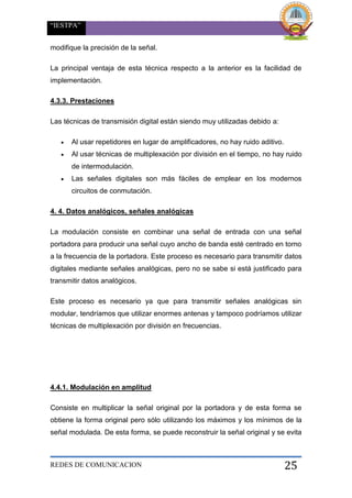 “IESTPA”
REDES DE COMUNICACION 25
modifique la precisión de la señal.
La principal ventaja de esta técnica respecto a la anterior es la facilidad de
implementación.
4.3.3. Prestaciones
Las técnicas de transmisión digital están siendo muy utilizadas debido a:
 Al usar repetidores en lugar de amplificadores, no hay ruido aditivo.
 Al usar técnicas de multiplexación por división en el tiempo, no hay ruido
de intermodulación.
 Las señales digitales son más fáciles de emplear en los modernos
circuitos de conmutación.
4. 4. Datos analógicos, señales analógicas
La modulación consiste en combinar una señal de entrada con una señal
portadora para producir una señal cuyo ancho de banda esté centrado en torno
a la frecuencia de la portadora. Este proceso es necesario para transmitir datos
digitales mediante señales analógicas, pero no se sabe si está justificado para
transmitir datos analógicos.
Este proceso es necesario ya que para transmitir señales analógicas sin
modular, tendríamos que utilizar enormes antenas y tampoco podríamos utilizar
técnicas de multiplexación por división en frecuencias.
4.4.1. Modulación en amplitud
Consiste en multiplicar la señal original por la portadora y de esta forma se
obtiene la forma original pero sólo utilizando los máximos y los mínimos de la
señal modulada. De esta forma, se puede reconstruir la señal original y se evita
 