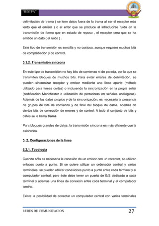 “IESTPA”
REDES DE COMUNICACION 27
delimitación de trama ( se leen datos fuera de la trama al ser el receptor más
lento que el emisor ) o el error que se produce al introducirse ruido en la
transmisión de forma que en estado de reposo , el receptor crea que se ha
emitido un dato ( el ruido ) .
Este tipo de transmisión es sencilla y no costosa, aunque requiere muchos bits
de comprobación y de control.
5.1.2. Transmisión síncrona
En este tipo de transmisión no hay bits de comienzo ni de parada, por lo que se
transmiten bloques de muchos bits. Para evitar errores de delimitación, se
pueden sincronizar receptor y emisor mediante una línea aparte (método
utilizado para líneas cortas) o incluyendo la sincronización en la propia señal
(codificación Manchester o utilización de portadoras en señales analógicas).
Además de los datos propios y de la sincronización, es necesaria la presencia
de grupos de bits de comienzo y de final del bloque de datos, además de
ciertos bits de corrección de errores y de control. A todo el conjunto de bits y
datos se le llama trama.
Para bloques grandes de datos, la transmisión síncrona es más eficiente que la
asíncrona.
5. 2. Configuraciones de la línea
5.2.1. Topología
Cuando sólo es necesaria la conexión de un emisor con un receptor, se utilizan
enlaces punto a punto. Si se quiere utilizar un ordenador central y varias
terminales, se pueden utilizar conexiones punto a punto entre cada terminal y el
computador central, pero éste debe tener un puerto de E/S dedicado a cada
terminal y además una línea de conexión entre cada terminal y el computador
central.
Existe la posibilidad de conectar un computador central con varias terminales
 