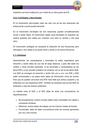 “IESTPA”
REDES DE COMUNICACION 28
mediante una línea multipunto y por medio de un sólo puerto de E/S.
5.2.2. Full-Dúplex y Semi-Duplex
En la transmisión semi-duplex cada vez sólo una de las dos estaciones del
enlace punto a punto puede transmitir.
En la transmisión full-dúplex las dos estaciones pueden simultáneamente
enviar y recibir datos. En transmisión digital, para full-dúplex se requieren (en
medios guiados) dos cables por conexión (uno para un sentido y otro para
otro).
En transmisión analógica es necesaria la utilización de dos frecuencias para
full-dúplex o dos cables si se quiere emitir y recibir en la misma frecuencia.
5. 3. Interfaces
Generalmente, los computadores y terminales no están capacitados para
transmitir y recibir datos de una red de larga distancia, y para ello están los
módem u otros circuitos parecidos. A los terminales y computadores se les
llama DTE y a los circuitos (módem) de conexión con la red se les llama DCE.
Los DCE se encargan de transmitir y recibir bits uno a uno. Los DTE y DCE
están comunicados y se pasan tanto datos de información como de control.
Para que se puedan comunicar dos DTE hace falta que ambos cooperen y se
entiendan con sus respectivos DCE. También es necesario que los dos DCE se
entiendan y usen los mismos protocolos.
La interfaz entre el DCE y el DTE debe de tener una concordancia de
especificaciones:
 De procedimiento: ambos circuitos deben estar conectados con cables y
conectores similares.
 Eléctricas: ambos deben de trabajar con los mismos niveles de tensión.
 Funcionales: debe de haber concordancia entre los eventos generados
por uno y otro circuito.
 