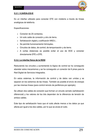“IESTPA”
REDES DE COMUNICACION 29
5.3.1. V.24/EIA-232-E
Es un interfaz utilizado para conectar DTE con módems a través de líneas
analógicas de telefonía.
Especificaciones:
 Conector de 25 contactos.
 Un solo cable de conexión y otro de tierra.
 Señalización digital y codificación NRZ-L .
 Se permite funcionamiento full-duplex.
 Circuitos de datos, de control, de temporización y de tierra.
 A cortas distancias es posible evitar el uso de DCE y conectar
directamente DTE a DTE.
5.3.2. La interfaz física de la RDSI
Reduciendo los circuitos y aumentando la lógica de control se ha conseguido
abaratar estos mecanismos y se ha conseguido un conector de 8 pines para la
Red Digital de Servicios Integrados.
En estos sistemas, la información de control y de datos van unidas y se
separan en los extremos de las líneas. También es posible el envío de energía
por las mismas líneas (para control remoto de periféricos por ejemplo).
Se utilizan dos cables de conexión que forman un circuito cerrado (señalización
diferencial) y los valores de los bits dependen de la diferencia de tensión de
ambos cables.
Este tipo de señalización hace que el ruido afecte menos a los datos ya que
afecta por igual a los dos cables, por lo que se anula el ruido.
 