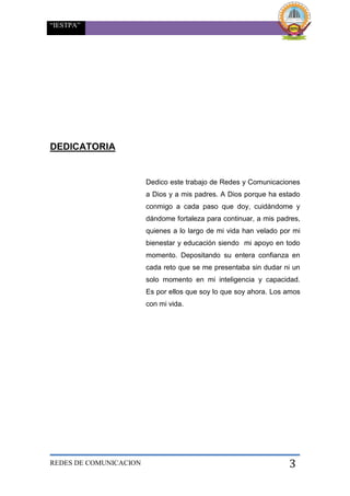 “IESTPA”
REDES DE COMUNICACION 3
DEDICATORIA
Dedico este trabajo de Redes y Comunicaciones
a Dios y a mis padres. A Dios porque ha estado
conmigo a cada paso que doy, cuidándome y
dándome fortaleza para continuar, a mis padres,
quienes a lo largo de mi vida han velado por mi
bienestar y educación siendo mi apoyo en todo
momento. Depositando su entera confianza en
cada reto que se me presentaba sin dudar ni un
solo momento en mi inteligencia y capacidad.
Es por ellos que soy lo que soy ahora. Los amos
con mi vida.
 
