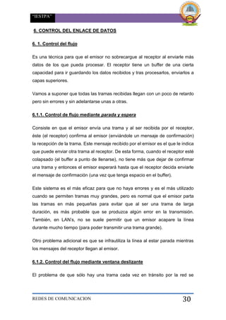“IESTPA”
REDES DE COMUNICACION 30
6. CONTROL DEL ENLACE DE DATOS
6. 1. Control del flujo
Es una técnica para que el emisor no sobrecargue al receptor al enviarle más
datos de los que pueda procesar. El receptor tiene un buffer de una cierta
capacidad para ir guardando los datos recibidos y tras procesarlos, enviarlos a
capas superiores.
Vamos a suponer que todas las tramas recibidas llegan con un poco de retardo
pero sin errores y sin adelantarse unas a otras.
6.1.1. Control de flujo mediante parada y espera
Consiste en que el emisor envía una trama y al ser recibida por el receptor,
éste (el receptor) confirma al emisor (enviándole un mensaje de confirmación)
la recepción de la trama. Este mensaje recibido por el emisor es el que le indica
que puede enviar otra trama al receptor. De esta forma, cuando el receptor esté
colapsado (el buffer a punto de llenarse), no tiene más que dejar de confirmar
una trama y entonces el emisor esperará hasta que el receptor decida enviarle
el mensaje de confirmación (una vez que tenga espacio en el buffer).
Este sistema es el más eficaz para que no haya errores y es el más utilizado
cuando se permiten tramas muy grandes, pero es normal que el emisor parta
las tramas en más pequeñas para evitar que al ser una trama de larga
duración, es más probable que se produzca algún error en la transmisión.
También, en LAN’s, no se suele permitir que un emisor acapare la línea
durante mucho tiempo (para poder transmitir una trama grande).
Otro problema adicional es que se infrautiliza la línea al estar parada mientras
los mensajes del receptor llegan al emisor.
6.1.2. Control del flujo mediante ventana deslizante
El problema de que sólo hay una trama cada vez en tránsito por la red se
 