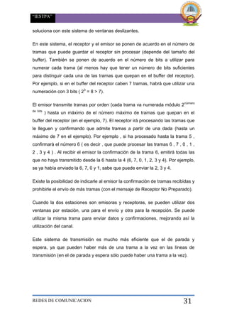 “IESTPA”
REDES DE COMUNICACION 31
soluciona con este sistema de ventanas deslizantes.
En este sistema, el receptor y el emisor se ponen de acuerdo en el número de
tramas que puede guardar el receptor sin procesar (depende del tamaño del
buffer). También se ponen de acuerdo en el número de bits a utilizar para
numerar cada trama (al menos hay que tener un número de bits suficientes
para distinguir cada una de las tramas que quepan en el buffer del receptor),
Por ejemplo, si en el buffer del receptor caben 7 tramas, habrá que utilizar una
numeración con 3 bits ( 23
= 8 > 7).
El emisor transmite tramas por orden (cada trama va numerada módulo 2número
de bits
) hasta un máximo de el número máximo de tramas que quepan en el
buffer del receptor (en el ejemplo, 7). El receptor irá procesando las tramas que
le lleguen y confirmando que admite tramas a partir de una dada (hasta un
máximo de 7 en el ejemplo). Por ejemplo , si ha procesado hasta la trama 5 ,
confirmará el número 6 ( es decir , que puede procesar las tramas 6 , 7 , 0 , 1 ,
2 , 3 y 4 ) . Al recibir el emisor la confirmación de la trama 6, emitirá todas las
que no haya transmitido desde la 6 hasta la 4 (6, 7, 0, 1, 2, 3 y 4). Por ejemplo,
se ya había enviado la 6, 7, 0 y 1, sabe que puede enviar la 2, 3 y 4.
Existe la posibilidad de indicarle al emisor la confirmación de tramas recibidas y
prohibirle el envío de más tramas (con el mensaje de Receptor No Preparado).
Cuando la dos estaciones son emisoras y receptoras, se pueden utilizar dos
ventanas por estación, una para el envío y otra para la recepción. Se puede
utilizar la misma trama para enviar datos y confirmaciones, mejorando así la
utilización del canal.
Este sistema de transmisión es mucho más eficiente que el de parada y
espera, ya que pueden haber más de una trama a la vez en las líneas de
transmisión (en el de parada y espera sólo puede haber una trama a la vez).
 