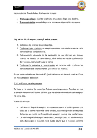“IESTPA”
REDES DE COMUNICACION 33
transmisiones. Puede haber dos tipos de errores:
o Tramas pérdidas: cuando una trama enviada no llega a su destino.
o Tramas dañadas: cuando llega una trama con algunos bits erróneos.
hay varias técnicas para corregir estos errores:
1. Detección de errores: discutida antes.
2. Confirmaciones positivas: el receptor devuelve una confirmación de cada
trama recibida correctamente.
3. Retransmisión después de la expiración de un intervalo de tiempo:
cuando ha pasado un cierto tiempo, si el emisor no recibe confirmación
del receptor, reenvía otra vez la trama.
4. Confirmación negativa y retransmisión: el receptor sólo confirma las
tramas recibidas erróneamente, y el emisor las reenvía.
Todos estos métodos se llaman ARQ (solicitud de repetición automática). Entre
los más utilizados destacan:
6.3.1. ARQ con parada-y-espera
Se basa en la técnica de control de flujo de parada-y-espera. Consiste en que
el emisor transmite una trama y hasta que no recibe confirmación del receptor,
no envía otra.
Puede ocurrir que:
 La trama no llegue al receptor, en cuyo caso, como el emisor guarda una
copia de la trama y además tiene un reloj, cuando expira un cierto plazo
de tiempo sin recibir confirmación del receptor, reenvía otra vez la trama.
 La trama llegue al receptor deteriorado, en cuyo caso no es confirmada
como buena por el receptor. Pero puede ocurrir que el receptor confirme
 