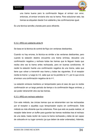 “IESTPA”
REDES DE COMUNICACION 34
una trama buena pero la confirmación llegue al emisor con error,
entonces, el emisor enviaría otra vez la trama. Para solucionar esto, las
tramas se etiquetan desde 0 en adelante y las confirmaciones igual.
Es una técnica sencilla y barata pero poco eficiente.
6.3.2. ARQ con adelante-atrás-N
Se basa en la técnica de control de flujo con ventanas deslizantes.
Cuando no hay errores, la técnica es similar a las ventanas deslizantes, pero
cuando la estación destino encuentra una trama errónea, devuelve una
confirmación negativa y rechaza todas las tramas que le lleguen hasta que
reciba otra vez la trama antes rechazada, pero en buenas condiciones. Al
recibir la estación fuente una confirmación negativa de una trama, sabe que
tiene que volver a transmitir esa trama y todas las siguientes. Si el receptor
recibe la trama i y luego la i+2, sabe que se ha perdido la i+1, por lo que envía
al emisor una confirmación negativa de la i+1.
La estación emisora mantiene un temporizador para el caso de que no reciba
confirmación en un largo periodo de tiempo o la confirmación llegue errónea, y
así poder retransmitir otra vez las tramas.
6.3.3. ARQ con rechazo selectivo
Con este método, las únicas tramas que se retransmiten son las rechazadas
por el receptor o aquellas cuyo temporizador expira sin confirmación. Este
método es más eficiente que los anteriores. Para que esto se pueda realizar, el
receptor debe tener un buffer para guardar las tramas recibidas tras el rechazo
de una dada, hasta recibir de nuevo la trama rechazada y debe de ser capaz
de colocarla en su lugar correcto (ya que deben de estar ordenadas). Además,
 