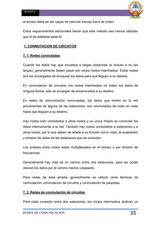 “IESTPA”
REDES DE COMUNICACION 35
el emisor debe de ser capaz de reenviar tramas fuera de orden.
Estos requerimientos adicionales hacen que este método sea menos utilizado
que el de adelante-atrás-N.
7. CONMUTACION DE CIRCUITOS
7. 1. Redes conmutadas
Cuando los datos hay que enviarlos a largas distancias (e incluso a no tan
largas), generalmente deben pasar por varios nodos intermedios. Estos nodos
son los encargados de encauzar los datos para que lleguen a su destino.
En conmutación de circuitos, los nodos intermedios no tratan los datos de
ninguna forma, sólo se encargan de encaminarlos a su destino.
En redes de comunicación conmutadas, los datos que entren en la red
provenientes de alguna de las estaciones, son conmutados de nodo en nodo
hasta que lleguen a su destino.
Hay nodos sólo conectados a otros nodos y su única misión es conmutar los
datos internamente a la red. También hay nodos conectados a estaciones y a
otros nodos, por lo que deben de añadir a su función como nodo, la aceptación
y emisión de datos de las estaciones que se conectan.
Los enlaces entre nodos están multiplexados en el tiempo o por división de
frecuencias.
Generalmente hay más de un camino entre dos estaciones, para así poder
desviar los datos por el camino menos colapsado.
Para redes de área amplia, generalmente se utilizan otras técnicas de
conmutación: conmutación de circuitos y conmutación de paquetes.
7. 2. Redes de conmutación de circuitos
Para cada conexión entre dos estaciones, los nodos intermedios dedican un
 