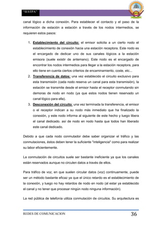 “IESTPA”
REDES DE COMUNICACION 36
canal lógico a dicha conexión. Para establecer el contacto y el paso de la
información de estación a estación a través de los nodos intermedios, se
requieren estos pasos:
1. Establecimiento del circuito: el emisor solicita a un cierto nodo el
establecimiento de conexión hacia una estación receptora. Este nodo es
el encargado de dedicar uno de sus canales lógicos a la estación
emisora (suele existir de antemano). Este nodo es el encargado de
encontrar los nodos intermedios para llegar a la estación receptora, para
ello tiene en cuenta ciertos criterios de encaminamiento, coste, etc...
2. Transferencia de datos: una vez establecido el circuito exclusivo para
esta transmisión (cada nodo reserva un canal para esta transmisión), la
estación se transmite desde el emisor hasta el receptor conmutando sin
demoras de nodo en nodo (ya que estos nodos tienen reservado un
canal lógico para ella).
3. Desconexión del circuito: una vez terminada la transferencia, el emisor
o el receptor indican a su nodo más inmediato que ha finalizado la
conexión, y este nodo informa al siguiente de este hecho y luego libera
el canal dedicado. así de nodo en nodo hasta que todos han liberado
este canal dedicado.
Debido a que cada nodo conmutador debe saber organizar el tráfico y las
conmutaciones, éstos deben tener la suficiente "inteligencia" como para realizar
su labor eficientemente.
La conmutación de circuitos suele ser bastante ineficiente ya que los canales
están reservados aunque no circulen datos a través de ellos.
Para tráfico de voz, en que suelen circular datos (voz) continuamente, puede
ser un método bastante eficaz ya que el único retardo es el establecimiento de
la conexión, y luego no hay retardos de nodo en nodo (al estar ya establecido
el canal y no tener que procesar ningún nodo ninguna información).
La red pública de telefonía utiliza conmutación de circuitos. Su arquitectura es
 