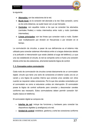 “IESTPA”
REDES DE COMUNICACION 37
la siguiente:
 Abonados: son las estaciones de la red.
 Bucle local: es la conexión del abonado a la red. Esta conexión, como
es de corta distancia, se suele hacer con un par trenzado.
 Centrales: son aquellos nodos a los que se conectan los abonados
(centrales finales) o nodos intermedios entre nodo y nodo (centrales
intermedias).
 Líneas principales: son las líneas que conectan nodo a nodo. Suelen
usar multiplexación por división en frecuencias o por división en el
tiempo.
La conmutación de circuitos, a pesar de sus deficiencias es el sistema más
utilizado para conectar sistemas informáticos entre sí a largas distancias debido
a la profusión e interconexión que existe (debido al auge del teléfono) y a que
una vez establecido el circuito, la red se comporta como si fuera una conexión
directa entre las dos estaciones, ahorrando bastante lógica de control.
7. 3. Conceptos sobre conmutación
Cada nodo de conmutación de circuitos consta básicamente de un conmutador
digital, circuito que tiene una serie de conexiones al exterior (cada una es un
canal) y una lógica de puertas interna que conecta unos canales con otros
cuando se requieren estas conexiones. Por lo que dos canales conectados por
el conmutador es como si estuvieran unidos sin interrupción. El conmutador
posee la lógica de control suficiente para conectar y desconectar canales
conforme sea necesario. Estos conmutadores deben permitir conexión full-
duplex (típica en telefonía).
El conmutador digital se compone de:
 Interfaz de red: incluye las funciones y hardware para conectar los
dispositivos digitales (y analógicos) a la red.
 Unidad de control: establece, gestiona y corta las conexiones conforme
 