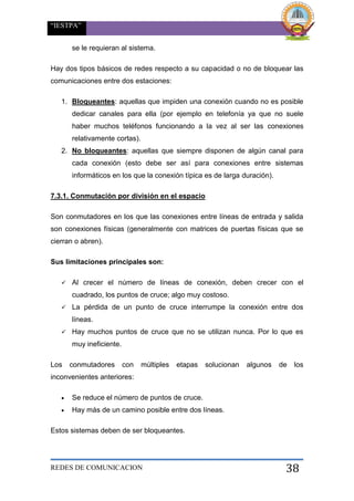 “IESTPA”
REDES DE COMUNICACION 38
se le requieran al sistema.
Hay dos tipos básicos de redes respecto a su capacidad o no de bloquear las
comunicaciones entre dos estaciones:
1. Bloqueantes: aquellas que impiden una conexión cuando no es posible
dedicar canales para ella (por ejemplo en telefonía ya que no suele
haber muchos teléfonos funcionando a la vez al ser las conexiones
relativamente cortas).
2. No bloqueantes: aquellas que siempre disponen de algún canal para
cada conexión (esto debe ser así para conexiones entre sistemas
informáticos en los que la conexión típica es de larga duración).
7.3.1. Conmutación por división en el espacio
Son conmutadores en los que las conexiones entre líneas de entrada y salida
son conexiones físicas (generalmente con matrices de puertas físicas que se
cierran o abren).
Sus limitaciones principales son:
 Al crecer el número de líneas de conexión, deben crecer con el
cuadrado, los puntos de cruce; algo muy costoso.
 La pérdida de un punto de cruce interrumpe la conexión entre dos
líneas.
 Hay muchos puntos de cruce que no se utilizan nunca. Por lo que es
muy ineficiente.
Los conmutadores con múltiples etapas solucionan algunos de los
inconvenientes anteriores:
 Se reduce el número de puntos de cruce.
 Hay más de un camino posible entre dos líneas.
Estos sistemas deben de ser bloqueantes.
 