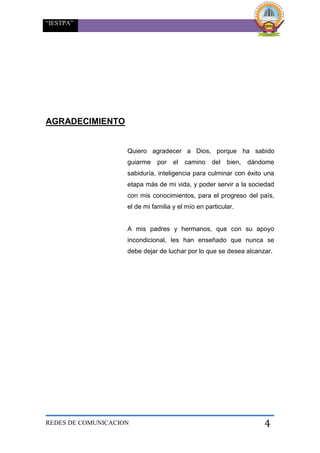 “IESTPA”
REDES DE COMUNICACION 4
AGRADECIMIENTO
Quiero agradecer a Dios, porque ha sabido
guiarme por el camino del bien, dándome
sabiduría, inteligencia para culminar con éxito una
etapa más de mi vida, y poder servir a la sociedad
con mis conocimientos, para el progreso del país,
el de mi familia y el mío en particular.
A mis padres y hermanos, que con su apoyo
incondicional, les han enseñado que nunca se
debe dejar de luchar por lo que se desea alcanzar.
 