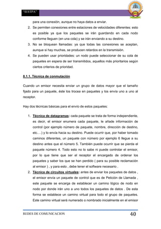 “IESTPA”
REDES DE COMUNICACION 40
para una conexión, aunque no haya datos a enviar.
2. Se permiten conexiones entre estaciones de velocidades diferentes: esto
es posible ya que los paquetes se irán guardando en cada nodo
conforme lleguen (en una cola) y se irán enviando a su destino.
3. No se bloquean llamadas: ya que todas las conexiones se aceptan,
aunque si hay muchas, se producen retardos en la transmisión.
4. Se pueden usar prioridades: un nodo puede seleccionar de su cola de
paquetes en espera de ser transmitidos, aquellos más prioritarios según
ciertos criterios de prioridad.
8.1.1. Técnica de conmutación
Cuando un emisor necesita enviar un grupo de datos mayor que el tamaño
fijado para un paquete, éste los trocea en paquetes y los envía uno a uno al
receptor.
Hay dos técnicas básicas para el envío de estos paquetes:
1. Técnica de datagramas: cada paquete se trata de forma independiente,
es decir, el emisor enumera cada paquete, le añade información de
control (por ejemplo número de paquete, nombre, dirección de destino,
etc.…) y lo envía hacia su destino. Puede ocurrir que, por haber tomado
caminos diferentes, un paquete con número por ejemplo 6 llegue a su
destino antes que el número 5. También puede ocurrir que se pierda el
paquete número 4. Todo esto no lo sabe ni puede controlar el emisor,
por lo que tiene que ser el receptor el encargado de ordenar los
paquetes y saber los que se han perdido ( para su posible reclamación
al emisor ) , y para esto , debe tener el software necesario .
2. Técnica de circuitos virtuales: antes de enviar los paquetes de datos ,
el emisor envía un paquete de control que es de Petición de Llamada ,
este paquete se encarga de establecer un camino lógico de nodo en
nodo por donde irán uno a uno todos los paquetes de datos . De esta
forma se establece un camino virtual para todo el grupo de paquetes.
Este camino virtual será numerado o nombrado inicialmente en el emisor
 