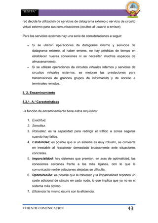 “IESTPA”
REDES DE COMUNICACION 43
red decide la utilización de servicios de datagrama externo o servicio de circuito
virtual externo para sus comunicaciones (ocultos al usuario o emisor).
Para los servicios externos hay una serie de consideraciones a seguir:
 Si se utilizan operaciones de datagrama interno y servicios de
datagrama externo, al haber errores, no hay pérdidas de tiempo en
establecer nuevas conexiones ni se necesitan muchos espacios de
almacenamiento.
 Si se utilizan operaciones de circuitos virtuales internos y servicios de
circuitos virtuales externos, se mejoran las prestaciones para
transmisiones de grandes grupos de información y de acceso a
terminales remotos.
8. 2. Encaminamiento
8.2.1. A / Características
La función de encaminamiento tiene estos requisitos:
1. Exactitud.
2. Sencillez.
3. Robustez: es la capacidad para redirigir el tráfico a zonas seguras
cuando hay fallos.
4. Estabilidad: es posible que si un sistema es muy robusto, se convierta
en inestable al reaccionar demasiado bruscamente ante situaciones
concretas.
5. Imparcialidad: hay sistemas que premian, en aras de optimalidad, las
conexiones cercanas frente a las más lejanas, con lo que la
comunicación entre estaciones alejadas se dificulta.
6. Optimización: es posible que la robustez y la imparcialidad reporten un
coste adicional de cálculo en cada nodo, lo que implica que ya no es el
sistema más óptimo.
7. Eficiencia: lo mismo ocurre con la eficiencia.
 