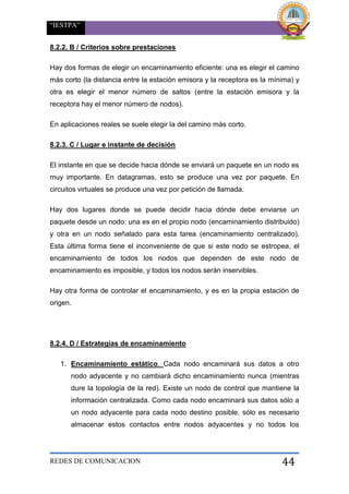 “IESTPA”
REDES DE COMUNICACION 44
8.2.2. B / Criterios sobre prestaciones
Hay dos formas de elegir un encaminamiento eficiente: una es elegir el camino
más corto (la distancia entre la estación emisora y la receptora es la mínima) y
otra es elegir el menor número de saltos (entre la estación emisora y la
receptora hay el menor número de nodos).
En aplicaciones reales se suele elegir la del camino más corto.
8.2.3. C / Lugar e instante de decisión
El instante en que se decide hacia dónde se enviará un paquete en un nodo es
muy importante. En datagramas, esto se produce una vez por paquete. En
circuitos virtuales se produce una vez por petición de llamada.
Hay dos lugares donde se puede decidir hacia dónde debe enviarse un
paquete desde un nodo: una es en el propio nodo (encaminamiento distribuido)
y otra en un nodo señalado para esta tarea (encaminamiento centralizado).
Esta última forma tiene el inconveniente de que si este nodo se estropea, el
encaminamiento de todos los nodos que dependen de este nodo de
encaminamiento es imposible, y todos los nodos serán inservibles.
Hay otra forma de controlar el encaminamiento, y es en la propia estación de
origen.
8.2.4. D / Estrategias de encaminamiento
1. Encaminamiento estático. Cada nodo encaminará sus datos a otro
nodo adyacente y no cambiará dicho encaminamiento nunca (mientras
dure la topología de la red). Existe un nodo de control que mantiene la
información centralizada. Como cada nodo encaminará sus datos sólo a
un nodo adyacente para cada nodo destino posible, sólo es necesario
almacenar estos contactos entre nodos adyacentes y no todos los
 