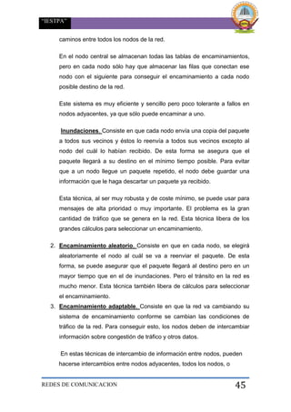 “IESTPA”
REDES DE COMUNICACION 45
caminos entre todos los nodos de la red.
En el nodo central se almacenan todas las tablas de encaminamientos,
pero en cada nodo sólo hay que almacenar las filas que conectan ese
nodo con el siguiente para conseguir el encaminamiento a cada nodo
posible destino de la red.
Este sistema es muy eficiente y sencillo pero poco tolerante a fallos en
nodos adyacentes, ya que sólo puede encaminar a uno.
Inundaciones. Consiste en que cada nodo envía una copia del paquete
a todos sus vecinos y éstos lo reenvía a todos sus vecinos excepto al
nodo del cuál lo habían recibido. De esta forma se asegura que el
paquete llegará a su destino en el mínimo tiempo posible. Para evitar
que a un nodo llegue un paquete repetido, el nodo debe guardar una
información que le haga descartar un paquete ya recibido.
Esta técnica, al ser muy robusta y de coste mínimo, se puede usar para
mensajes de alta prioridad o muy importante. El problema es la gran
cantidad de tráfico que se genera en la red. Esta técnica libera de los
grandes cálculos para seleccionar un encaminamiento.
2. Encaminamiento aleatorio. Consiste en que en cada nodo, se elegirá
aleatoriamente el nodo al cuál se va a reenviar el paquete. De esta
forma, se puede asegurar que el paquete llegará al destino pero en un
mayor tiempo que en el de inundaciones. Pero el tránsito en la red es
mucho menor. Esta técnica también libera de cálculos para seleccionar
el encaminamiento.
3. Encaminamiento adaptable. Consiste en que la red va cambiando su
sistema de encaminamiento conforme se cambian las condiciones de
tráfico de la red. Para conseguir esto, los nodos deben de intercambiar
información sobre congestión de tráfico y otros datos.
En estas técnicas de intercambio de información entre nodos, pueden
hacerse intercambios entre nodos adyacentes, todos los nodos, o
 