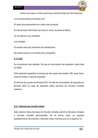 “IESTPA”
REDES DE COMUNICACION 46
incluso que haya un nodo central que coordine todas las informaciones.
Los inconvenientes principales son:
El costo de procesamiento en cada nodo aumenta.
Al intercambiar información de nodo en nodo, aumenta el tráfico.
Es una técnica muy inestable.
Las ventajas:
El usuario cree que aumentan las prestaciones.
Se puede ayudar en el control de la congestión.
8. 3. X.25
Es el protocolo más utilizado. Se usa en conmutación de paquetes, sobre todo
en RDSI.
Este protocolo especifica funciones de tres capas del modelo OSI: capa física,
capa de enlace y capa de paquetes.
El terminal de usuario es llamado DTE, el nodo de conmutación de paquetes es
llamado DCE La capa de paquetes utiliza servicios de circuitos virtuales
externos.
8.3.1. Servicio de circuito virtual
Este sistema ofrece dos tipos de circuitos virtuales externos: llamadas virtuales
y circuitos virtuales permanentes. En el primer caso, se requiere
establecimiento de conexión o llamada inicial, mientras que en el segundo no.
 