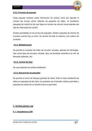 “IESTPA”
REDES DE COMUNICACION 47
8.3.2. Formato de paquete
Cada paquete contiene cierta información de control, como por ejemplo el
número de circuito virtual. Además de paquetes de datos, se transfieren
paquetes de control en los que figura el número de circuito virtual además del
tipo de información de control.
Existen prioridades en los envíos de paquetes. Existen paquetes de reinicio de
circuitos cuando hay un error, de reinicio de todo el sistema y de ruptura de
conexión.
8.3.3. Multiplexación
Se permite la conexión de miles de circuitos virtuales, además de full-duplex.
Hay varios tipos de circuitos virtuales, fijos, de llamadas entrantes a la red, de
llamadas salientes, etc...
8.3.4. Control de flujo
Se usa protocolo de ventana deslizante.
8.3.5. Secuencias de paquetes
Se permite el envío de bloques grandes de datos. Esto lo hace dividiendo los
datos en paquetes de dos tipos, los grandes con el tamaño máximo permitido y
paquetes de restos de un tamaño menor al permitido.
9. TECNOLOGIAS LAN
9. 1. Arquitectura LAN
 