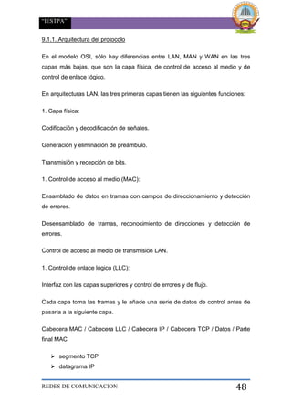 “IESTPA”
REDES DE COMUNICACION 48
9.1.1. Arquitectura del protocolo
En el modelo OSI, sólo hay diferencias entre LAN, MAN y WAN en las tres
capas más bajas, que son la capa física, de control de acceso al medio y de
control de enlace lógico.
En arquitecturas LAN, las tres primeras capas tienen las siguientes funciones:
1. Capa física:
Codificación y decodificación de señales.
Generación y eliminación de preámbulo.
Transmisión y recepción de bits.
1. Control de acceso al medio (MAC):
Ensamblado de datos en tramas con campos de direccionamiento y detección
de errores.
Desensamblado de tramas, reconocimiento de direcciones y detección de
errores.
Control de acceso al medio de transmisión LAN.
1. Control de enlace lógico (LLC):
Interfaz con las capas superiores y control de errores y de flujo.
Cada capa toma las tramas y le añade una serie de datos de control antes de
pasarla a la siguiente capa.
Cabecera MAC / Cabecera LLC / Cabecera IP / Cabecera TCP / Datos / Parte
final MAC
 segmento TCP
 datagrama IP
 