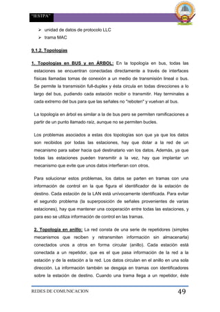 “IESTPA”
REDES DE COMUNICACION 49
 unidad de datos de protocolo LLC
 trama MAC
9.1.2. Topologías
1. Topologías en BUS y en ÁRBOL: En la topología en bus, todas las
estaciones se encuentran conectadas directamente a través de interfaces
físicas llamadas tomas de conexión a un medio de transmisión lineal o bus.
Se permite la transmisión full-duplex y ésta circula en todas direcciones a lo
largo del bus, pudiendo cada estación recibir o transmitir. Hay terminales a
cada extremo del bus para que las señales no "reboten" y vuelvan al bus.
La topología en árbol es similar a la de bus pero se permiten ramificaciones a
partir de un punto llamado raíz, aunque no se permiten bucles.
Los problemas asociados a estas dos topologías son que ya que los datos
son recibidos por todas las estaciones, hay que dotar a la red de un
mecanismo para saber hacia qué destinatario van los datos. Además, ya que
todas las estaciones pueden transmitir a la vez, hay que implantar un
mecanismo que evite que unos datos interfieran con otros.
Para solucionar estos problemas, los datos se parten en tramas con una
información de control en la que figura el identificador de la estación de
destino. Cada estación de la LAN está unívocamente identificada. Para evitar
el segundo problema (la superposición de señales provenientes de varias
estaciones), hay que mantener una cooperación entre todas las estaciones, y
para eso se utiliza información de control en las tramas.
2. Topología en anillo: La red consta de una serie de repetidores (simples
mecanismos que reciben y retransmiten información sin almacenarla)
conectados unos a otros en forma circular (anillo). Cada estación está
conectada a un repetidor, que es el que pasa información de la red a la
estación y de la estación a la red. Los datos circulan en el anillo en una sola
dirección. La información también se desgaja en tramas con identificadores
sobre la estación de destino. Cuando una trama llega a un repetidor, éste
 