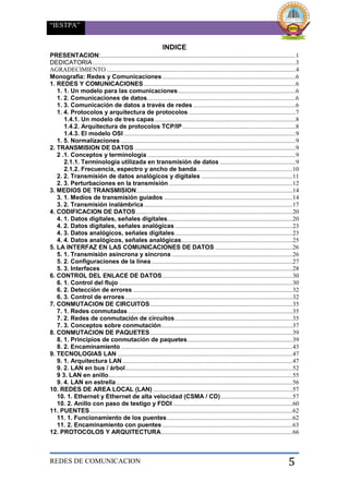 “IESTPA”
REDES DE COMUNICACION 5
INDICE
PRESENTACION:..............................................................................................................................1
DEDICATORIA...................................................................................................................................3
AGRADECIMIENTO ..........................................................................................................................4
Monografía: Redes y Comunicaciones ......................................................................................6
1. REDES Y COMUNICACIONES ..................................................................................................6
1. 1. Un modelo para las comunicaciones............................................................................6
1. 2. Comunicaciones de datos................................................................................................6
1. 3. Comunicación de datos a través de redes ..................................................................6
1. 4. Protocolos y arquitectura de protocolos .....................................................................7
1.4.1. Un modelo de tres capas...........................................................................................8
1.4.2. Arquitectura de protocolos TCP/IP .........................................................................8
1.4.3. El modelo OSI ...............................................................................................................9
1. 5. Normalizaciones .................................................................................................................9
2. TRANSMISION DE DATOS ........................................................................................................9
2 .1. Conceptos y terminología................................................................................................9
2.1.1. Terminología utilizada en transmisión de datos .................................................9
2.1.2. Frecuencia, espectro y ancho de banda..............................................................10
2. 2. Transmisión de datos analógicos y digitales ...........................................................11
2. 3. Perturbaciones en la transmisión................................................................................12
3. MEDIOS DE TRANSMISION.....................................................................................................14
3. 1. Medios de transmisión guiados ...................................................................................14
3. 2. Transmisión inalámbrica................................................................................................17
4. CODIFICACION DE DATOS.....................................................................................................20
4. 1. Datos digitales, señales digitales.................................................................................20
4. 2. Datos digitales, señales analógicas ............................................................................23
4. 3. Datos analógicos, señales digitales............................................................................23
4. 4. Datos analógicos, señales analógicas........................................................................25
5. LA INTERFAZ EN LAS COMUNICACIONES DE DATOS ..................................................26
5. 1. Transmisión asíncrona y síncrona ..............................................................................26
5. 2. Configuraciones de la línea ...........................................................................................27
5. 3. Interfaces............................................................................................................................28
6. CONTROL DEL ENLACE DE DATOS....................................................................................30
6. 1. Control del flujo ................................................................................................................30
6. 2. Detección de errores .......................................................................................................32
6. 3. Control de errores ............................................................................................................32
7. CONMUTACION DE CIRCUITOS............................................................................................35
7. 1. Redes conmutadas ..........................................................................................................35
7. 2. Redes de conmutación de circuitos............................................................................35
7. 3. Conceptos sobre conmutación.....................................................................................37
8. CONMUTACION DE PAQUETES............................................................................................39
8. 1. Principios de conmutación de paquetes....................................................................39
8. 2. Encaminamiento...............................................................................................................43
9. TECNOLOGIAS LAN .................................................................................................................47
9. 1. Arquitectura LAN..............................................................................................................47
9. 2. LAN en bus / árbol............................................................................................................52
9 3. LAN en anillo.......................................................................................................................55
9. 4. LAN en estrella..................................................................................................................56
10. REDES DE AREA LOCAL (LAN) ..........................................................................................57
10. 1. Ethernet y Ethernet de alta velocidad (CSMA / CD) ..............................................57
10. 2. Anillo con paso de testigo y FDDI .............................................................................60
11. PUENTES...................................................................................................................................62
11. 1. Funcionamiento de los puentes.................................................................................62
11. 2. Encaminamiento con puentes ....................................................................................63
12. PROTOCOLOS Y ARQUITECTURA.....................................................................................66
 