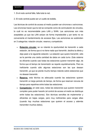 “IESTPA”
REDES DE COMUNICACION 51
1. Si el nodo central falla, falla toda la red.
2. El nodo central puede ser un cuello de botella.
Las técnicas de control de acceso al medio pueden ser síncronas o asíncronas.
Las síncronas hacen que la red se comporte como de conmutación de circuitos,
lo cuál no es recomendable para LAN y WAN. Las asíncronas son más
aceptables ya que las LAN actúan de forma impredecible y por tanto no es
conveniente el mantenimiento de accesos fijos. Las asíncronas se subdividen
en 3 categorías: rotación circular, reserva y competición.
 Rotación circular: se va rotando la oportunidad de transmitir a cada
estación, de forma que si no tiene nada que transmitir, declina la oferta y
deja pasó a la siguiente estación. La estación que quiere transmitir, sólo
se le permite una cierta cantidad de datos en cada turno .Este sistema
es eficiente cuando casi todas las estaciones quieren transmitir algo, de
forma que el tiempo de transmisión se reparte equitativamente. Pero es
ineficiente cuando sólo algunas estaciones son las que desean
transmitir, ya que se pierde mucho tiempo rotando sobre estaciones que
no desean transmitir.
 Reserva: esta técnica es adecuada cuando las estaciones quieren
transmitir un largo periodo de tiempo, de forma que reservan ranuras de
tiempo para repartirse entre todas las estaciones.
 Competición: en este caso, todas las estaciones que quieren transmitir
compiten para poder hacerlo (el control de acceso al medio se distribuye
entre todas las estaciones). Son técnicas sencillas de implementar y
eficientes en bajas cargas, pero muy ineficientes para cargas altas
(cuando hay muchas estaciones que quieren el acceso y además
transmiten muchos datos).
 