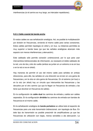 “IESTPA”
REDES DE COMUNICACION 54
interferencias (si el camino es muy largo, se intercalan repetidores).
9.2.3. Cable coaxial de banda ancha
En estos cables se usa señalización analógica. Así, es posible la multiplexación
por división en frecuencias, sirviendo el mismo cable para varias conexiones.
Estos cables permiten topología en árbol y en bus. La distancia permitida es
muy superior a banda base (ya que las señales analógicas alcanzan más
espacio con menos interferencias y atenuación).
Este cableado sólo permite conexión unidireccional, por lo que para usar
intercambios bidireccionales de información, es necesario el doble cableado de
la red, uno de ida y otro de vuelta (ambos se juntan en un extremo si es en bus
o en la raíz si es en árbol).
Hay maneras de permitir el uso del mismo cable para señales en ambas
direcciones, para ello, las señales en una dirección se envían en una gama de
frecuencias y en la otra en otra gama de frecuencias. En el extremo (en bus) o
en la raíz (en árbol) hay un circuito que intercambia las frecuencias y las
devuelve por el otro camino (ya que le llegan en frecuencia de entrada y las
tiene que devolver en frecuencia de salida).
En la configuración de cable dual los caminos de entrada y salida son cables
separados. En la configuración dividida los caminos de entrada son bandas de
frecuencia en el mismo cable.
En la señalización analógica de banda portadora se utiliza todo el espectro de
frecuencias para una sola transmisión bidireccional, con topología de Bus. En
éste tipo de transmisión es posible prescindir de amplificadores ya que las
frecuencias de utilización son bajas, menos sensibles a ala atenuación. La
 
