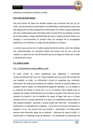“IESTPA”
REDES DE COMUNICACION 55
electrónica asociada es sencilla y barata.
9.2.4. Bus de fibra óptica
Hay dos formas de tratar las señales ópticas que provienen del bus por un
nodo: una es tomando la señal óptica, convirtiéndola a señal eléctrica (para que
sea tratada por el nodo) extrayendo la información de control y luego pasándola
otra vez a señal óptica para reenviarla al bus; la otra forma es quitando un poco
de energía óptica y luego reinyectándola de nuevo. Ambas opciones tienen sus
ventajas e inconvenientes; la primera tiene las ventajas de la complejidad
electrónica y los retardos y la segunda las pérdidas de energía.
Lo mismo que ocurría con el cable coaxial de banda ancha, como las señales
son unidireccionales, es necesario utilizar dos buses (uno de ida y otro de
vuelta) o un sólo bus con una terminación que se encarga de recibir por un lado
y transmitir por el otro.
9 3. LAN en anillo
9.3.1. Características de las LAN en anillo
El anillo consta de varios repetidores que regeneran y transmiten
unidireccionalmente de bit en bit. Cada repetidor sirve de punto de conexión de
una estación al anillo. La información circula en paquetes que contienen
información de control de la estación de destino. Cuando un paquete llega a un
repetidor, éste lo copia y lo retransmite al siguiente repetidor, y si va dirigido a
su estación de enlace lo envía allí y si no, lo elimina. Para impedir que un
paquete de vueltas continuamente por el anillo se puede o bien eliminar por el
repetidor de destino o por el repetidor de origen al llegar otra vez a él (esto
permite el envío a varias estaciones a la vez). Los repetidores pueden estar en
tres estados posibles : escucha ( cuando recibe del anillo bits , comprueba si
pertenecen a un paquete de su estación , y si lo son los envía por la línea de su
estación y si no , los reenvía otra vez al anillo ) , transmisión ( el enlace tiene
permiso para transmitir datos de su estación , entonces los pasa al anillo ) y
cortocircuito ( el repetidor pasa sin demoras - sin comprobar la información de
 