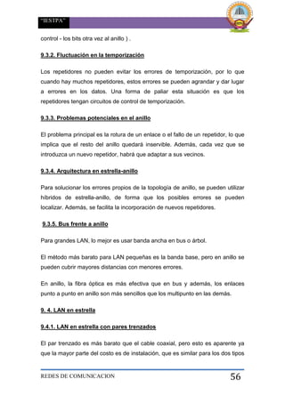 “IESTPA”
REDES DE COMUNICACION 56
control - los bits otra vez al anillo ) .
9.3.2. Fluctuación en la temporización
Los repetidores no pueden evitar los errores de temporización, por lo que
cuando hay muchos repetidores, estos errores se pueden agrandar y dar lugar
a errores en los datos. Una forma de paliar esta situación es que los
repetidores tengan circuitos de control de temporización.
9.3.3. Problemas potenciales en el anillo
El problema principal es la rotura de un enlace o el fallo de un repetidor, lo que
implica que el resto del anillo quedará inservible. Además, cada vez que se
introduzca un nuevo repetidor, habrá que adaptar a sus vecinos.
9.3.4. Arquitectura en estrella-anillo
Para solucionar los errores propios de la topología de anillo, se pueden utilizar
híbridos de estrella-anillo, de forma que los posibles errores se pueden
localizar. Además, se facilita la incorporación de nuevos repetidores.
9.3.5. Bus frente a anillo
Para grandes LAN, lo mejor es usar banda ancha en bus o árbol.
El método más barato para LAN pequeñas es la banda base, pero en anillo se
pueden cubrir mayores distancias con menores errores.
En anillo, la fibra óptica es más efectiva que en bus y además, los enlaces
punto a punto en anillo son más sencillos que los multipunto en las demás.
9. 4. LAN en estrella
9.4.1. LAN en estrella con pares trenzados
El par trenzado es más barato que el cable coaxial, pero esto es aparente ya
que la mayor parte del costo es de instalación, que es similar para los dos tipos
 