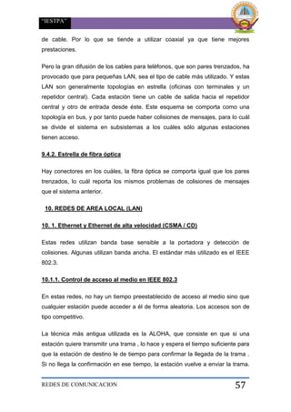 “IESTPA”
REDES DE COMUNICACION 57
de cable. Por lo que se tiende a utilizar coaxial ya que tiene mejores
prestaciones.
Pero la gran difusión de los cables para teléfonos, que son pares trenzados, ha
provocado que para pequeñas LAN, sea el tipo de cable más utilizado. Y estas
LAN son generalmente topologías en estrella (oficinas con terminales y un
repetidor central). Cada estación tiene un cable de salida hacia el repetidor
central y otro de entrada desde éste. Este esquema se comporta como una
topología en bus, y por tanto puede haber colisiones de mensajes, para lo cuál
se divide el sistema en subsistemas a los cuáles sólo algunas estaciones
tienen acceso.
9.4.2. Estrella de fibra óptica
Hay conectores en los cuáles, la fibra óptica se comporta igual que los pares
trenzados, lo cuál reporta los mismos problemas de colisiones de mensajes
que el sistema anterior.
10. REDES DE AREA LOCAL (LAN)
10. 1. Ethernet y Ethernet de alta velocidad (CSMA / CD)
Estas redes utilizan banda base sensible a la portadora y detección de
colisiones. Algunas utilizan banda ancha. El estándar más utilizado es el IEEE
802.3.
10.1.1. Control de acceso al medio en IEEE 802.3
En estas redes, no hay un tiempo preestablecido de acceso al medio sino que
cualquier estación puede acceder a él de forma aleatoria. Los accesos son de
tipo competitivo.
La técnica más antigua utilizada es la ALOHA, que consiste en que si una
estación quiere transmitir una trama , lo hace y espera el tiempo suficiente para
que la estación de destino le de tiempo para confirmar la llegada de la trama .
Si no llega la confirmación en ese tiempo, la estación vuelve a enviar la trama.
 