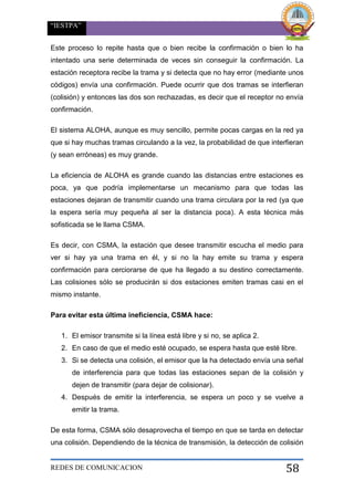 “IESTPA”
REDES DE COMUNICACION 58
Este proceso lo repite hasta que o bien recibe la confirmación o bien lo ha
intentado una serie determinada de veces sin conseguir la confirmación. La
estación receptora recibe la trama y si detecta que no hay error (mediante unos
códigos) envía una confirmación. Puede ocurrir que dos tramas se interfieran
(colisión) y entonces las dos son rechazadas, es decir que el receptor no envía
confirmación.
El sistema ALOHA, aunque es muy sencillo, permite pocas cargas en la red ya
que si hay muchas tramas circulando a la vez, la probabilidad de que interfieran
(y sean erróneas) es muy grande.
La eficiencia de ALOHA es grande cuando las distancias entre estaciones es
poca, ya que podría implementarse un mecanismo para que todas las
estaciones dejaran de transmitir cuando una trama circulara por la red (ya que
la espera sería muy pequeña al ser la distancia poca). A esta técnica más
sofisticada se le llama CSMA.
Es decir, con CSMA, la estación que desee transmitir escucha el medio para
ver si hay ya una trama en él, y si no la hay emite su trama y espera
confirmación para cerciorarse de que ha llegado a su destino correctamente.
Las colisiones sólo se producirán si dos estaciones emiten tramas casi en el
mismo instante.
Para evitar esta última ineficiencia, CSMA hace:
1. El emisor transmite si la línea está libre y si no, se aplica 2.
2. En caso de que el medio esté ocupado, se espera hasta que esté libre.
3. Si se detecta una colisión, el emisor que la ha detectado envía una señal
de interferencia para que todas las estaciones sepan de la colisión y
dejen de transmitir (para dejar de colisionar).
4. Después de emitir la interferencia, se espera un poco y se vuelve a
emitir la trama.
De esta forma, CSMA sólo desaprovecha el tiempo en que se tarda en detectar
una colisión. Dependiendo de la técnica de transmisión, la detección de colisión
 
