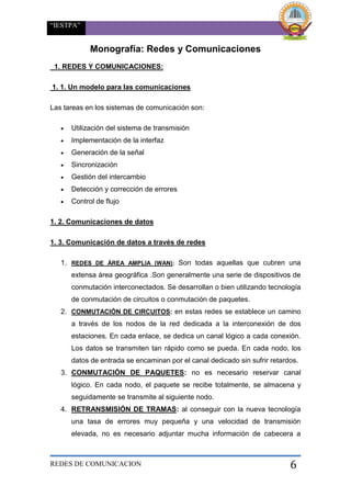 “IESTPA”
REDES DE COMUNICACION 6
Monografía: Redes y Comunicaciones
1. REDES Y COMUNICACIONES:
1. 1. Un modelo para las comunicaciones
Las tareas en los sistemas de comunicación son:
 Utilización del sistema de transmisión
 Implementación de la interfaz
 Generación de la señal
 Sincronización
 Gestión del intercambio
 Detección y corrección de errores
 Control de flujo
1. 2. Comunicaciones de datos
1. 3. Comunicación de datos a través de redes
1. REDES DE ÁREA AMPLIA (WAN): Son todas aquellas que cubren una
extensa área geográfica .Son generalmente una serie de dispositivos de
conmutación interconectados. Se desarrollan o bien utilizando tecnología
de conmutación de circuitos o conmutación de paquetes.
2. CONMUTACIÓN DE CIRCUITOS: en estas redes se establece un camino
a través de los nodos de la red dedicada a la interconexión de dos
estaciones. En cada enlace, se dedica un canal lógico a cada conexión.
Los datos se transmiten tan rápido como se pueda. En cada nodo, los
datos de entrada se encaminan por el canal dedicado sin sufrir retardos.
3. CONMUTACIÓN DE PAQUETES: no es necesario reservar canal
lógico. En cada nodo, el paquete se recibe totalmente, se almacena y
seguidamente se transmite al siguiente nodo.
4. RETRANSMISIÓN DE TRAMAS: al conseguir con la nueva tecnología
una tasa de errores muy pequeña y una velocidad de transmisión
elevada, no es necesario adjuntar mucha información de cabecera a
 