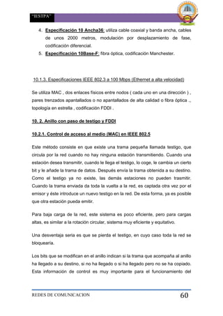 “IESTPA”
REDES DE COMUNICACION 60
4. Especificación 10 Ancha36: utiliza cable coaxial y banda ancha, cables
de unos 2000 metros, modulación por desplazamiento de fase,
codificación diferencial.
5. Especificación 10Base-F: fibra óptica, codificación Manchester.
10.1.3. Especificaciones IEEE 802.3 a 100 Mbps (Ethernet a alta velocidad)
Se utiliza MAC , dos enlaces físicos entre nodos ( cada uno en una dirección ) ,
pares trenzados apantallados o no apantallados de alta calidad o fibra óptica .,
topología en estrella , codificación FDDI .
10. 2. Anillo con paso de testigo y FDDI
10.2.1. Control de acceso al medio (MAC) en IEEE 802.5
Este método consiste en que existe una trama pequeña llamada testigo, que
circula por la red cuando no hay ninguna estación transmitiendo. Cuando una
estación desea transmitir, cuando le llega el testigo, lo coge, le cambia un cierto
bit y le añade la trama de datos. Después envía la trama obtenida a su destino.
Como el testigo ya no existe, las demás estaciones no pueden trasmitir.
Cuando la trama enviada da toda la vuelta a la red, es captada otra vez por el
emisor y éste introduce un nuevo testigo en la red. De esta forma, ya es posible
que otra estación pueda emitir.
Para baja carga de la red, este sistema es poco eficiente, pero para cargas
altas, es similar a la rotación circular, sistema muy eficiente y equitativo.
Una desventaja seria es que se pierda el testigo, en cuyo caso toda la red se
bloquearía.
Los bits que se modifican en el anillo indican si la trama que acompaña al anillo
ha llegado a su destino, si no ha llegado o si ha llegado pero no se ha copiado.
Esta información de control es muy importante para el funcionamiento del
 