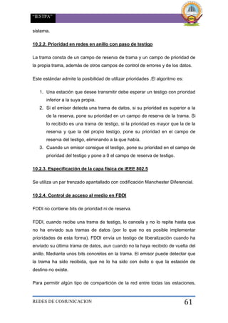 “IESTPA”
REDES DE COMUNICACION 61
sistema.
10.2.2. Prioridad en redes en anillo con paso de testigo
La trama consta de un campo de reserva de trama y un campo de prioridad de
la propia trama, además de otros campos de control de errores y de los datos.
Este estándar admite la posibilidad de utilizar prioridades .El algoritmo es:
1. Una estación que desee transmitir debe esperar un testigo con prioridad
inferior a la suya propia.
2. Si el emisor detecta una trama de datos, si su prioridad es superior a la
de la reserva, pone su prioridad en un campo de reserva de la trama. Si
lo recibido es una trama de testigo, si la prioridad es mayor que la de la
reserva y que la del propio testigo, pone su prioridad en el campo de
reserva del testigo, eliminando a la que había.
3. Cuando un emisor consigue el testigo, pone su prioridad en el campo de
prioridad del testigo y pone a 0 el campo de reserva de testigo.
10.2.3. Especificación de la capa física de IEEE 802.5
Se utiliza un par trenzado apantallado con codificación Manchester Diferencial.
10.2.4. Control de acceso al medio en FDDI
FDDI no contiene bits de prioridad ni de reserva.
FDDI, cuando recibe una trama de testigo, lo cancela y no lo repite hasta que
no ha enviado sus tramas de datos (por lo que no es posible implementar
prioridades de esta forma). FDDI envía un testigo de liberalización cuando ha
enviado su última trama de datos, aun cuando no la haya recibido de vuelta del
anillo. Mediante unos bits concretos en la trama. El emisor puede detectar que
la trama ha sido recibida, que no lo ha sido con éxito o que la estación de
destino no existe.
Para permitir algún tipo de compartición de la red entre todas las estaciones,
 