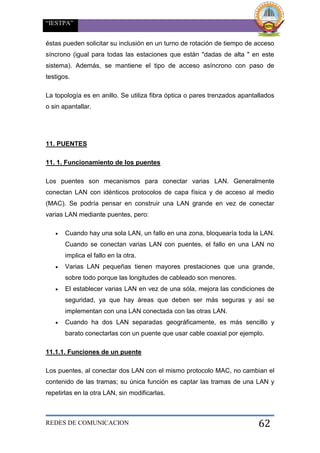 “IESTPA”
REDES DE COMUNICACION 62
éstas pueden solicitar su inclusión en un turno de rotación de tiempo de acceso
síncrono (igual para todas las estaciones que están "dadas de alta " en este
sistema). Además, se mantiene el tipo de acceso asíncrono con paso de
testigos.
La topología es en anillo. Se utiliza fibra óptica o pares trenzados apantallados
o sin apantallar.
11. PUENTES
11. 1. Funcionamiento de los puentes
Los puentes son mecanismos para conectar varias LAN. Generalmente
conectan LAN con idénticos protocolos de capa física y de acceso al medio
(MAC). Se podría pensar en construir una LAN grande en vez de conectar
varias LAN mediante puentes, pero:
 Cuando hay una sola LAN, un fallo en una zona, bloquearía toda la LAN.
Cuando se conectan varias LAN con puentes, el fallo en una LAN no
implica el fallo en la otra.
 Varias LAN pequeñas tienen mayores prestaciones que una grande,
sobre todo porque las longitudes de cableado son menores.
 El establecer varias LAN en vez de una sóla, mejora las condiciones de
seguridad, ya que hay áreas que deben ser más seguras y así se
implementan con una LAN conectada con las otras LAN.
 Cuando ha dos LAN separadas geográficamente, es más sencillo y
barato conectarlas con un puente que usar cable coaxial por ejemplo.
11.1.1. Funciones de un puente
Los puentes, al conectar dos LAN con el mismo protocolo MAC, no cambian el
contenido de las tramas; su única función es captar las tramas de una LAN y
repetirlas en la otra LAN, sin modificarlas.
 