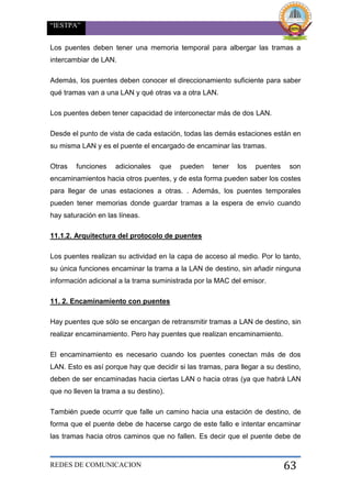 “IESTPA”
REDES DE COMUNICACION 63
Los puentes deben tener una memoria temporal para albergar las tramas a
intercambiar de LAN.
Además, los puentes deben conocer el direccionamiento suficiente para saber
qué tramas van a una LAN y qué otras va a otra LAN.
Los puentes deben tener capacidad de interconectar más de dos LAN.
Desde el punto de vista de cada estación, todas las demás estaciones están en
su misma LAN y es el puente el encargado de encaminar las tramas.
Otras funciones adicionales que pueden tener los puentes son
encaminamientos hacia otros puentes, y de esta forma pueden saber los costes
para llegar de unas estaciones a otras. . Además, los puentes temporales
pueden tener memorias donde guardar tramas a la espera de envío cuando
hay saturación en las líneas.
11.1.2. Arquitectura del protocolo de puentes
Los puentes realizan su actividad en la capa de acceso al medio. Por lo tanto,
su única funciones encaminar la trama a la LAN de destino, sin añadir ninguna
información adicional a la trama suministrada por la MAC del emisor.
11. 2. Encaminamiento con puentes
Hay puentes que sólo se encargan de retransmitir tramas a LAN de destino, sin
realizar encaminamiento. Pero hay puentes que realizan encaminamiento.
El encaminamiento es necesario cuando los puentes conectan más de dos
LAN. Esto es así porque hay que decidir si las tramas, para llegar a su destino,
deben de ser encaminadas hacia ciertas LAN o hacia otras (ya que habrá LAN
que no lleven la trama a su destino).
También puede ocurrir que falle un camino hacia una estación de destino, de
forma que el puente debe de hacerse cargo de este fallo e intentar encaminar
las tramas hacia otros caminos que no fallen. Es decir que el puente debe de
 