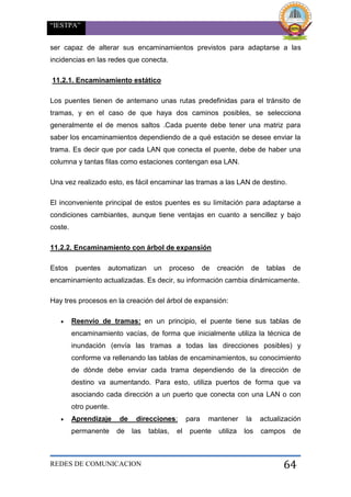 “IESTPA”
REDES DE COMUNICACION 64
ser capaz de alterar sus encaminamientos previstos para adaptarse a las
incidencias en las redes que conecta.
11.2.1. Encaminamiento estático
Los puentes tienen de antemano unas rutas predefinidas para el tránsito de
tramas, y en el caso de que haya dos caminos posibles, se selecciona
generalmente el de menos saltos .Cada puente debe tener una matriz para
saber los encaminamientos dependiendo de a qué estación se desee enviar la
trama. Es decir que por cada LAN que conecta el puente, debe de haber una
columna y tantas filas como estaciones contengan esa LAN.
Una vez realizado esto, es fácil encaminar las tramas a las LAN de destino.
El inconveniente principal de estos puentes es su limitación para adaptarse a
condiciones cambiantes, aunque tiene ventajas en cuanto a sencillez y bajo
coste.
11.2.2. Encaminamiento con árbol de expansión
Estos puentes automatizan un proceso de creación de tablas de
encaminamiento actualizadas. Es decir, su información cambia dinámicamente.
Hay tres procesos en la creación del árbol de expansión:
 Reenvío de tramas: en un principio, el puente tiene sus tablas de
encaminamiento vacías, de forma que inicialmente utiliza la técnica de
inundación (envía las tramas a todas las direcciones posibles) y
conforme va rellenando las tablas de encaminamientos, su conocimiento
de dónde debe enviar cada trama dependiendo de la dirección de
destino va aumentando. Para esto, utiliza puertos de forma que va
asociando cada dirección a un puerto que conecta con una LAN o con
otro puente.
 Aprendizaje de direcciones: para mantener la actualización
permanente de las tablas, el puente utiliza los campos de
 