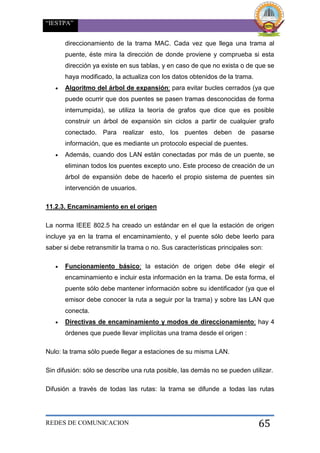 “IESTPA”
REDES DE COMUNICACION 65
direccionamiento de la trama MAC. Cada vez que llega una trama al
puente, éste mira la dirección de donde proviene y comprueba si esta
dirección ya existe en sus tablas, y en caso de que no exista o de que se
haya modificado, la actualiza con los datos obtenidos de la trama.
 Algoritmo del árbol de expansión: para evitar bucles cerrados (ya que
puede ocurrir que dos puentes se pasen tramas desconocidas de forma
interrumpida), se utiliza la teoría de grafos que dice que es posible
construir un árbol de expansión sin ciclos a partir de cualquier grafo
conectado. Para realizar esto, los puentes deben de pasarse
información, que es mediante un protocolo especial de puentes.
 Además, cuando dos LAN están conectadas por más de un puente, se
eliminan todos los puentes excepto uno. Este proceso de creación de un
árbol de expansión debe de hacerlo el propio sistema de puentes sin
intervención de usuarios.
11.2.3. Encaminamiento en el origen
La norma IEEE 802.5 ha creado un estándar en el que la estación de origen
incluye ya en la trama el encaminamiento, y el puente sólo debe leerlo para
saber si debe retransmitir la trama o no. Sus características principales son:
 Funcionamiento básico: la estación de origen debe d4e elegir el
encaminamiento e incluir esta información en la trama. De esta forma, el
puente sólo debe mantener información sobre su identificador (ya que el
emisor debe conocer la ruta a seguir por la trama) y sobre las LAN que
conecta.
 Directivas de encaminamiento y modos de direccionamiento: hay 4
órdenes que puede llevar implícitas una trama desde el origen :
Nulo: la trama sólo puede llegar a estaciones de su misma LAN.
Sin difusión: sólo se describe una ruta posible, las demás no se pueden utilizar.
Difusión a través de todas las rutas: la trama se difunde a todas las rutas
 