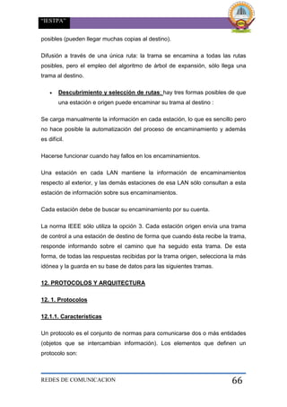 “IESTPA”
REDES DE COMUNICACION 66
posibles (pueden llegar muchas copias al destino).
Difusión a través de una única ruta: la trama se encamina a todas las rutas
posibles, pero el empleo del algoritmo de árbol de expansión, sólo llega una
trama al destino.
 Descubrimiento y selección de rutas: hay tres formas posibles de que
una estación e origen puede encaminar su trama al destino :
Se carga manualmente la información en cada estación, lo que es sencillo pero
no hace posible la automatización del proceso de encaminamiento y además
es difícil.
Hacerse funcionar cuando hay fallos en los encaminamientos.
Una estación en cada LAN mantiene la información de encaminamientos
respecto al exterior, y las demás estaciones de esa LAN sólo consultan a esta
estación de información sobre sus encaminamientos.
Cada estación debe de buscar su encaminamiento por su cuenta.
La norma IEEE sólo utiliza la opción 3. Cada estación origen envía una trama
de control a una estación de destino de forma que cuando ésta recibe la trama,
responde informando sobre el camino que ha seguido esta trama. De esta
forma, de todas las respuestas recibidas por la trama origen, selecciona la más
idónea y la guarda en su base de datos para las siguientes tramas.
12. PROTOCOLOS Y ARQUITECTURA
12. 1. Protocolos
12.1.1. Características
Un protocolo es el conjunto de normas para comunicarse dos o más entidades
(objetos que se intercambian información). Los elementos que definen un
protocolo son:
 