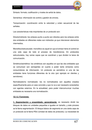 “IESTPA”
REDES DE COMUNICACION 67
Sintaxis: formato, codificación y niveles de señal de datos.
Semántica: información de control y gestión de errores.
Temporización: coordinación entre la velocidad y orden secuencial de las
señales.
Las características más importantes de un protocolo son:
Directo/indirecto: los enlaces punto a punto son directos pero los enlaces entre
dos entidades en diferentes redes son indirectos ya que intervienen elementos
intermedios.
Monolítico/estructurado: monolítico es aquel en que el emisor tiene el control en
una sola capa de todo el proceso de transferencia. En protocolos
estructurados, hay varias capas que se coordinan y que dividen la tarea de
comunicación.
Simétrico/asimétrico: los simétricos son aquellos en que las dos entidades que
se comunican son semejantes en cuanto a poder tanto emisores como
consumidores de información. Un protocolo es asimétrico si una de las
entidades tiene funciones diferentes de la otra (por ejemplo en clientes y
servidores).
Normalizado/no normalizado: los no normalizados son aquellos creados
específicamente para un caso concreto y que no va a ser necesario conectarlos
con agentes externos. En la actualidad, para poder intercomunicar muchas
entidades es necesaria una normalización.
12.1.2. Funciones:
1. Segmentación y ensamblado: generalmente: es necesario dividir los
bloques de datos en unidades pequeñas e iguales en tamaño, y este proceso
se le llama segmentación. El bloque básico de segmento en una cierta capa de
un protocolo se le llama PDU (Unidad de datos de protocolo). La necesidad de
 