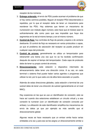 “IESTPA”
REDES DE COMUNICACION 69
receptor de los números.
3. Entrega ordenada: el envío de PDU puede acarrear el problema de que
si hay varios caminos posibles, lleguen al receptor PDU desordenados o
repetidos, por lo que el receptor debe de tener un mecanismo para
reordenar los PDU. Hay sistemas que tienen un mecanismo de
numeración con módulo algún número; esto hace que el módulo sean lo
suficientemente alto como para que sea imposible que haya dos
segmentos en la red al mismo tiempo y con el mismo número.
4. Control de flujo: hay controles de flujo de parada y espera o de ventana
deslizante. El control de flujo es necesario en varios protocolos o capas,
ya que el problema de saturación del receptor se puede producir en
cualquier capa del protocolo.
5. Control de errores: generalmente se utiliza un temporizador para
retransmitir una trama una vez que no se ha recibido confirmación
después de expirar el tiempo del temporizador. Cada capa de protocolo
debe de tener su propio control de errores.
6. Direccionamiento: cada estación o dispositivo intermedio de
almacenamiento debe tener una dirección única. A su vez, en cada
terminal o sistema final puede haber varios agentes o programas que
utilizan la red, por lo que cada uno de ellos tiene asociado un puerto.
Además de estas direcciones globales, cada estación o terminal de una
subred debe de tener una dirección de subred (generalmente en el nivel
MAC).
Hay ocasiones en las que se usa un identificador de conexión; esto se
hace así cuando dos estaciones establecen un circuito virtual y a esa
conexión la numeran (con un identificador de conexión conocido por
ambas). La utilización de este identificador simplifica los mecanismos de
envío de datos ya que por ejemplo es más sencillo que el
direccionamiento global.
Algunas veces se hace necesario que un emisor emita hacia varias
entidades a la vez y para eso se les asigna un direccionamiento similar a
 