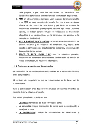 “IESTPA”
REDES DE COMUNICACION 7
cada paquete y por tanto las velocidades de transmisión son
elevadísimas comparadas con el sistema de conmutación de paquetes.
5. ATM: en retransmisión de tramas se usan paquetes de tamaño variable
y en ATM se usan paquetes de tamaño fijo, con lo que se ahorra
información de control de cada trama y por tanto se aumenta la
velocidad de transmisión (cada paquete se llama aquí "celda”). En este
sistema, se dedican canales virtuales de velocidades de transmisión
adaptables a las características de la transmisión (es parecido a la
conmutación de circuitos).
6. RDSI Y RDSI DE BANDA ANCHA: es un sistema de transmisión de
enfoque universal y de velocidad de transmisión muy rápida. Está
basado en conmutación de circuitos (banda estrecha) y en conmutación
de paquetes (banda ancha).
7. REDES DE ÁREA LOCAL (LAN): son de cobertura pequeña,
velocidades de transmisión muy elevadas, utilizan redes de difusión en
vez de conmutación, no hay nodos intermedios.
1. 4. Protocolos y arquitectura de protocolos
Al intercambio de información entre computadores se le llama comunicación
entre computadores.
Al conjunto de computadores que se interconectan se le llama red de
computadores.
Para la comunicación entre dos entidades situadas en sistemas diferentes, se
necesita definir y utilizar un protocolo.
Los puntos que definen un protocolo son:
 La sintaxis: formato de los datos y niveles de señal.
 La semántica: incluye información de control para la coordinación y
manejo de errores.
 La temporización: incluye la sincronización de velocidades y
 