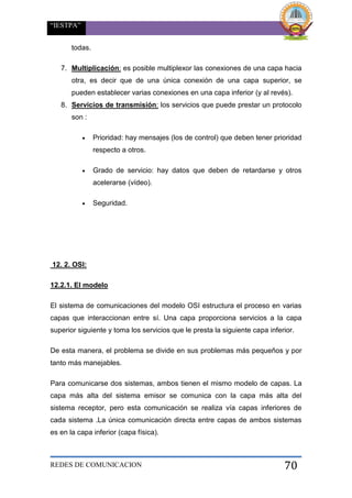 “IESTPA”
REDES DE COMUNICACION 70
todas.
7. Multiplicación: es posible multiplexor las conexiones de una capa hacia
otra, es decir que de una única conexión de una capa superior, se
pueden establecer varias conexiones en una capa inferior (y al revés).
8. Servicios de transmisión: los servicios que puede prestar un protocolo
son :
 Prioridad: hay mensajes (los de control) que deben tener prioridad
respecto a otros.
 Grado de servicio: hay datos que deben de retardarse y otros
acelerarse (vídeo).
 Seguridad.
12. 2. OSI:
12.2.1. El modelo
El sistema de comunicaciones del modelo OSI estructura el proceso en varias
capas que interaccionan entre sí. Una capa proporciona servicios a la capa
superior siguiente y toma los servicios que le presta la siguiente capa inferior.
De esta manera, el problema se divide en sus problemas más pequeños y por
tanto más manejables.
Para comunicarse dos sistemas, ambos tienen el mismo modelo de capas. La
capa más alta del sistema emisor se comunica con la capa más alta del
sistema receptor, pero esta comunicación se realiza vía capas inferiores de
cada sistema .La única comunicación directa entre capas de ambos sistemas
es en la capa inferior (capa física).
 
