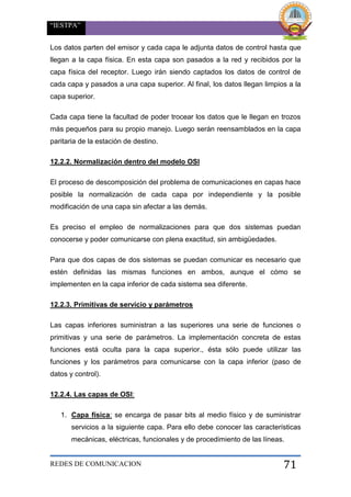 “IESTPA”
REDES DE COMUNICACION 71
Los datos parten del emisor y cada capa le adjunta datos de control hasta que
llegan a la capa física. En esta capa son pasados a la red y recibidos por la
capa física del receptor. Luego irán siendo captados los datos de control de
cada capa y pasados a una capa superior. Al final, los datos llegan limpios a la
capa superior.
Cada capa tiene la facultad de poder trocear los datos que le llegan en trozos
más pequeños para su propio manejo. Luego serán reensamblados en la capa
paritaria de la estación de destino.
12.2.2. Normalización dentro del modelo OSI
El proceso de descomposición del problema de comunicaciones en capas hace
posible la normalización de cada capa por independiente y la posible
modificación de una capa sin afectar a las demás.
Es preciso el empleo de normalizaciones para que dos sistemas puedan
conocerse y poder comunicarse con plena exactitud, sin ambigüedades.
Para que dos capas de dos sistemas se puedan comunicar es necesario que
estén definidas las mismas funciones en ambos, aunque el cómo se
implementen en la capa inferior de cada sistema sea diferente.
12.2.3. Primitivas de servicio y parámetros
Las capas inferiores suministran a las superiores una serie de funciones o
primitivas y una serie de parámetros. La implementación concreta de estas
funciones está oculta para la capa superior., ésta sólo puede utilizar las
funciones y los parámetros para comunicarse con la capa inferior (paso de
datos y control).
12.2.4. Las capas de OSI:
1. Capa física: se encarga de pasar bits al medio físico y de suministrar
servicios a la siguiente capa. Para ello debe conocer las características
mecánicas, eléctricas, funcionales y de procedimiento de las líneas.
 
